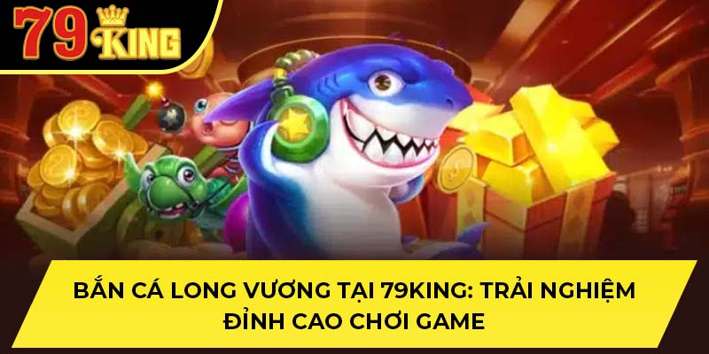 Bắn Cá Long Vương Tại 79King: Trải Nghiệm Đỉnh Cao Chơi Game