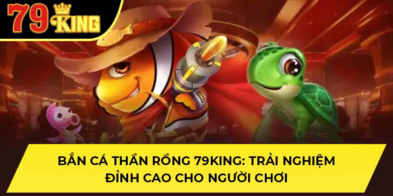 Bắn Cá Thần Rồng 79King: Trải Nghiệm Đỉnh Cao Cho Người Chơi